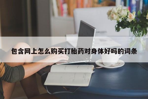 打胎药私人联系方式包含网上怎么购买打胎药对身体好吗的词条