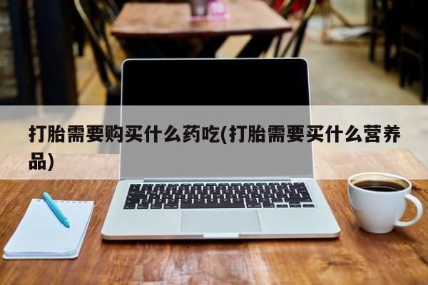 打胎药私人联系方式打胎需要购买什么药吃(打胎需要买什么营养品)